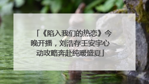 《陷入我们的热恋》今晚开播，刘浩存王安宇心动攻略奔赴纯暧盛夏