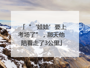 “‘娃娃’要上考场了”，那天他陪着走了3公里