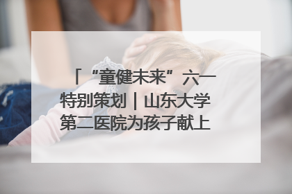 “童健未来”六一特别策划｜山东大学第二医院为孩子献上“童心处方”