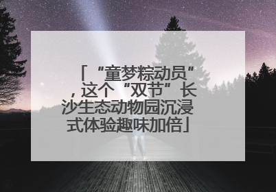 “童梦粽动员”，这个“双节”长沙生态动物园沉浸式体验趣味加倍