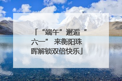 “端午”邂逅“六一” 来衡阳珠晖解锁双倍快乐
