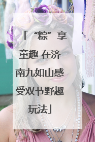 “粽”享童趣 在济南九如山感受双节野趣玩法