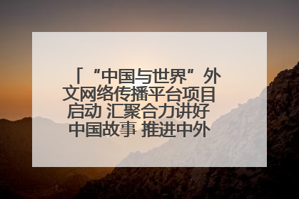 “中国与世界”外文网络传播平台项目启动 汇聚合力讲好中国故事 推进中外文明交流互鉴