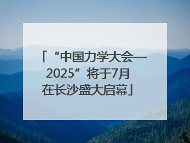 “中国力学大会—2025”将于7月在长沙盛大启幕