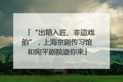 “出箱入匠、非遗戏韵”，上海京剧传习馆和宛平剧院邀你来
