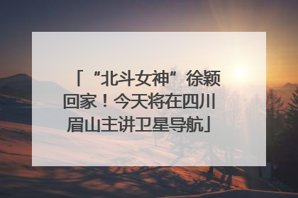 “北斗女神”徐颖回家！今天将在四川眉山主讲卫星导航