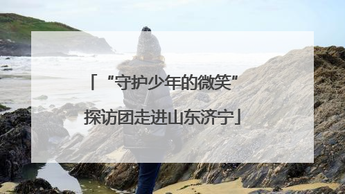 “守护少年的微笑” 探访团走进山东济宁