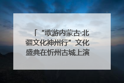 “歌游内蒙古·北疆文化神州行”文化盛典在忻州古城上演——蒙晋文化交融共谱文旅融合新篇