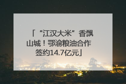 “江汉大米”香飘山城！鄂渝粮油合作签约14.7亿元