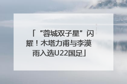 “蓉城双子星”闪耀！木塔力甫与李漠雨入选U22国足