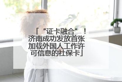 “证卡融合”！济南成功发放首张加载外国人工作许可信息的社保卡