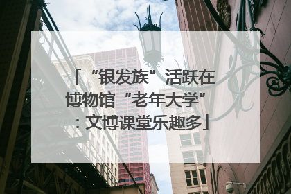 “银发族”活跃在博物馆“老年大学”：文博课堂乐趣多