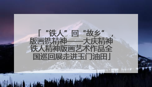 “铁人”回“故乡”，版画镌精神——大庆精神铁人精神版画艺术作品全国巡回展走进玉门油田