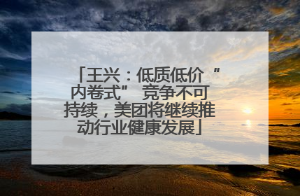 王兴：低质低价“内卷式” 竞争不可持续，美团将继续推动行业健康发展