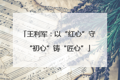 王利军：以“红心”守“初心”铸“匠心”