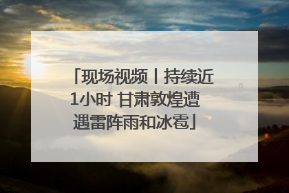 现场视频丨持续近1小时 甘肃敦煌遭遇雷阵雨和冰雹