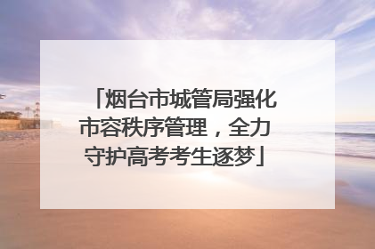 烟台市城管局强化市容秩序管理，全力守护高考考生逐梦