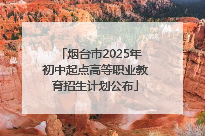 烟台市2025年初中起点高等职业教育招生计划公布