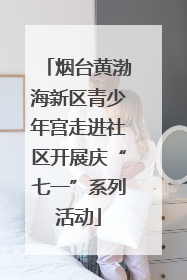 烟台黄渤海新区青少年宫走进社区开展庆“七一”系列活动