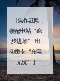 焦作武陟：装配电站“跑步进场” 电动重卡“充电无忧”