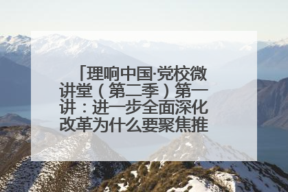 理响中国·党校微讲堂（第二季）第一讲：进一步全面深化改革为什么要聚焦推进中国式现代化