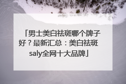 男士美白祛斑哪个牌子好？最新汇总：美白祛斑saly全网十大品牌