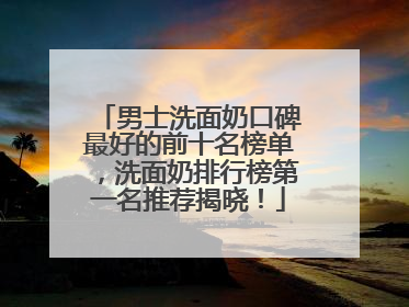 男士洗面奶口碑最好的前十名榜单，洗面奶排行榜第一名推荐揭晓！