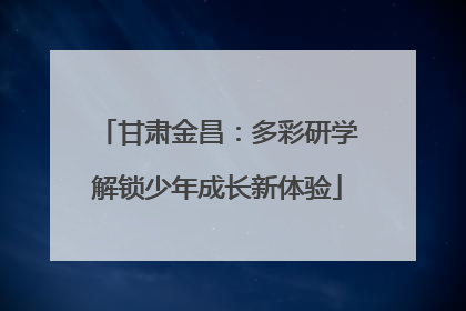 甘肃金昌：多彩研学解锁少年成长新体验