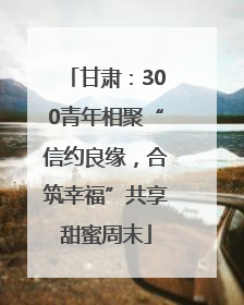 甘肃：300青年相聚“信约良缘，合筑幸福”共享甜蜜周末