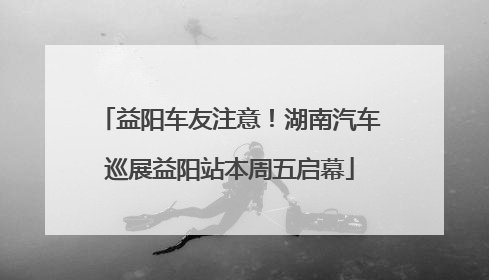 益阳车友注意！湖南汽车巡展益阳站本周五启幕