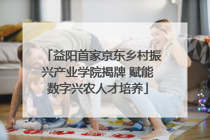 益阳首家京东乡村振兴产业学院揭牌 赋能数字兴农人才培养
