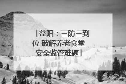 益阳：三防三到位 破解养老食堂安全监管难题
