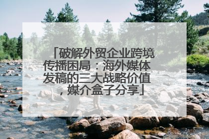 破解外贸企业跨境传播困局：海外媒体发稿的三大战略价值，媒介盒子分享