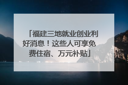 福建三地就业创业利好消息！这些人可享免费住宿、万元补贴