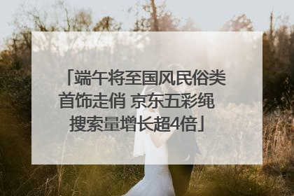 端午将至国风民俗类首饰走俏 京东五彩绳搜索量增长超4倍