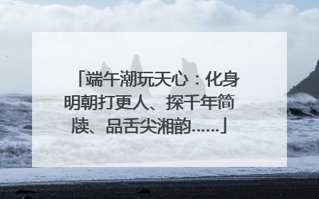 端午潮玩天心：化身明朝打更人、探千年简牍、品舌尖湘韵……
