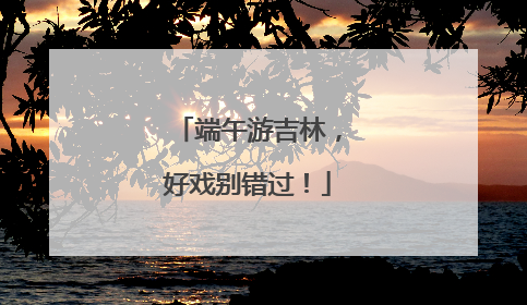 端午游吉林，好戏别错过！