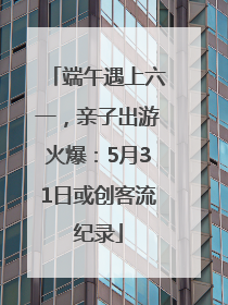 端午遇上六一，亲子出游火爆：5月31日或创客流纪录
