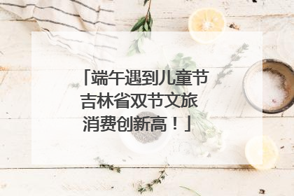 端午遇到儿童节 吉林省双节文旅消费创新高！