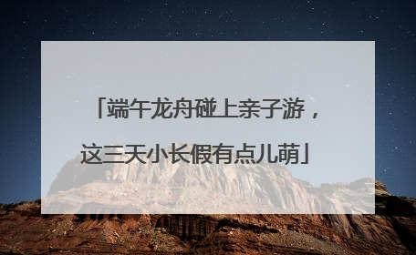 端午龙舟碰上亲子游，这三天小长假有点儿萌