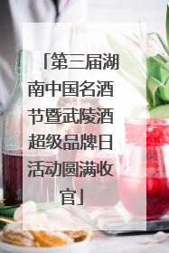 第三届湖南中国名酒节暨武陵酒超级品牌日活动圆满收官