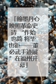 翰墨丹心映照革命史诗 “作始也简 将毕也钜——董必武手迹展”在福州开幕