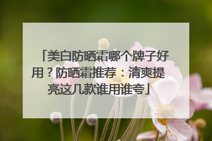 美白防晒霜哪个牌子好用？防晒霜推荐：清爽提亮这几款谁用谁夸