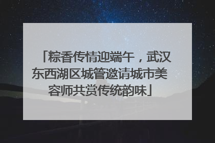 粽香传情迎端午，武汉东西湖区城管邀请城市美容师共赏传统韵味