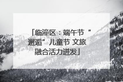 临潼区：端午节“邂逅”儿童节 文旅融合活力迸发