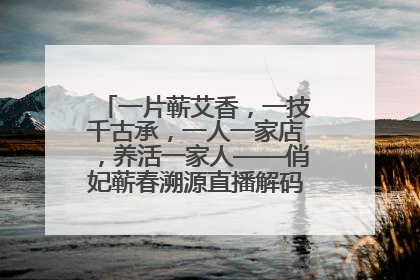 一片蕲艾香，一技千古承，一人一家店，养活一家人——俏妃蕲春溯源直播解码中医养生文化传承