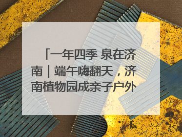 一年四季 泉在济南｜端午嗨翻天，济南植物园成亲子户外热门打卡地