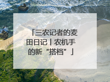 三农记者的麦田日记丨农机手的新“搭档”