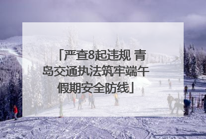 严查8起违规 青岛交通执法筑牢端午假期安全防线