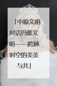 中原文明对话玛雅文明——跨越时空的美美与共